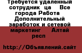 Требуется удаленный сотрудник (ца) - Все города Работа » Дополнительный заработок и сетевой маркетинг   . Алтай респ.